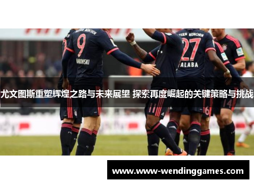 尤文图斯重塑辉煌之路与未来展望 探索再度崛起的关键策略与挑战