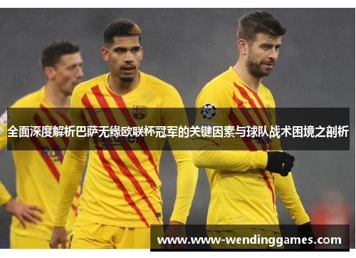 全面深度解析巴萨无缘欧联杯冠军的关键因素与球队战术困境之剖析