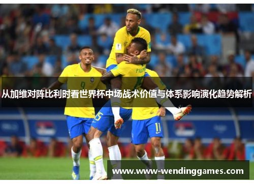 从加维对阵比利时看世界杯中场战术价值与体系影响演化趋势解析 从加维对阵比利时看世界杯中场战术价值与体系影响演化趋势解析