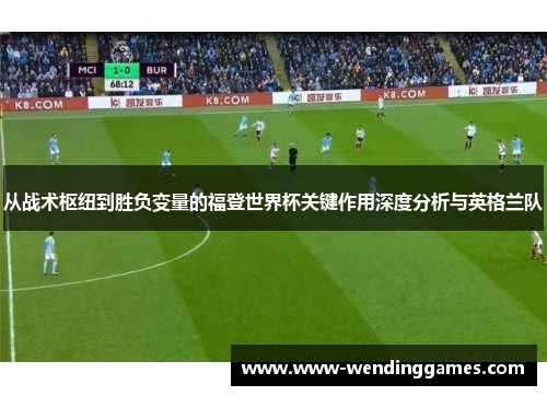 从战术枢纽到胜负变量的福登世界杯关键作用深度分析与英格兰队